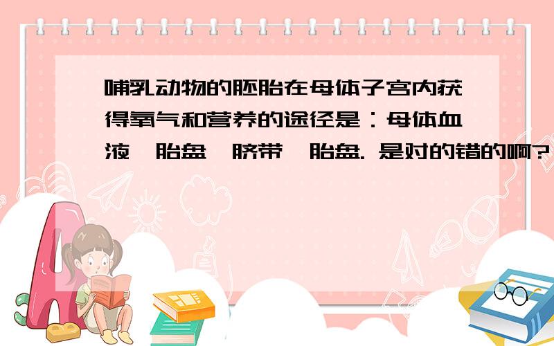 哺乳动物的胚胎在母体子宫内获得氧气和营养的途径是：母体血液→胎盘→脐带→胎盘. 是对的错的啊?