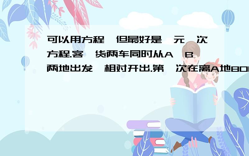 可以用方程,但最好是一元一次方程.客、货两车同时从A、B两地出发,相对开出.第一次在离A地80km处相遇,相遇后两车继续前行,到达对方出发地后立即返回.第二次相遇离A地60km,求A\B两地路程