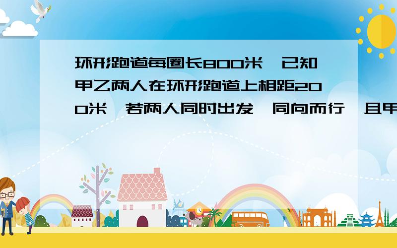 环形跑道每圈长800米,已知甲乙两人在环形跑道上相距200米,若两人同时出发,同向而行,且甲在前,乙在后,首次相遇需4分钟,已知甲乙两人的速度不变,且甲比乙跑的快,问若同时出发,同向而行,甲