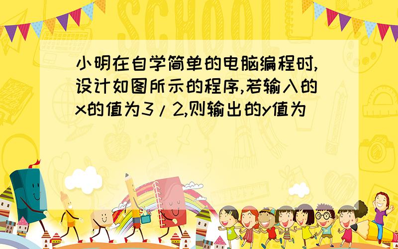 小明在自学简单的电脑编程时,设计如图所示的程序,若输入的x的值为3/2,则输出的y值为_______.