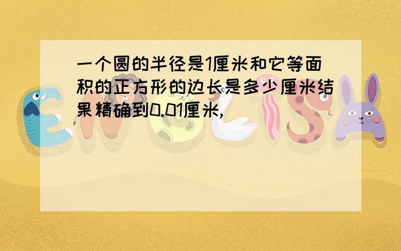 一个圆的半径是1厘米和它等面积的正方形的边长是多少厘米结果精确到0.01厘米,