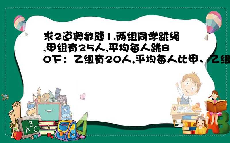 求2道奥数题1.两组同学跳绳,甲组有25人,平均每人跳80下：乙组有20人,平均每人比甲、乙组的平均数多5下,求两组同学平均每人跳多少下?2.甲、乙两队合挖一条水渠,原计划两队每天共挖100米,实