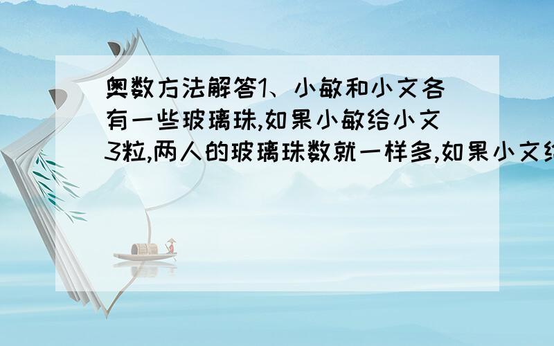 奥数方法解答1、小敏和小文各有一些玻璃珠,如果小敏给小文3粒,两人的玻璃珠数就一样多,如果小文给小敏1粒,小敏的玻璃珠就是小文的5倍,问他们原来各有玻璃珠几粒?2、三(1)班同学参加英