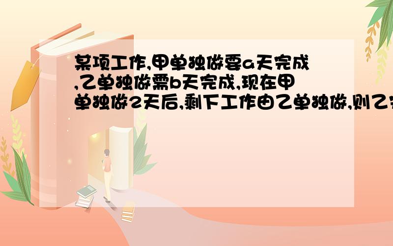 某项工作,甲单独做要a天完成,乙单独做需b天完成,现在甲单独做2天后,剩下工作由乙单独做,则乙完成所剩下的工作所需天数是多少 直接写答案,过程可有可无