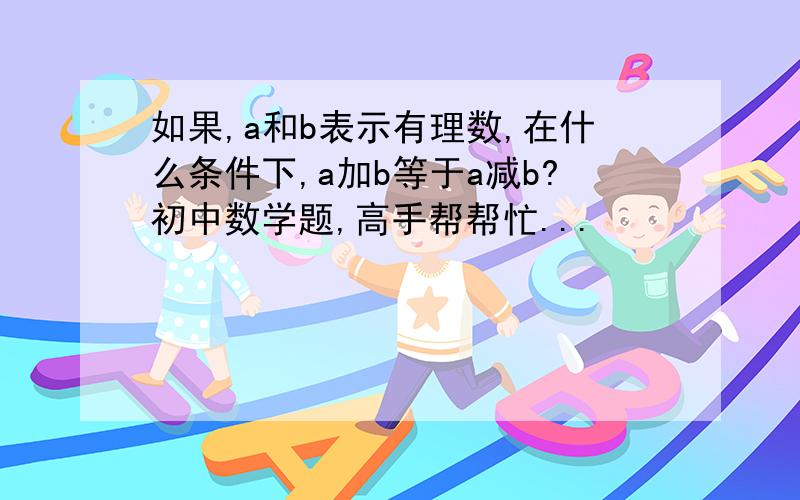 如果,a和b表示有理数,在什么条件下,a加b等于a减b?初中数学题,高手帮帮忙...