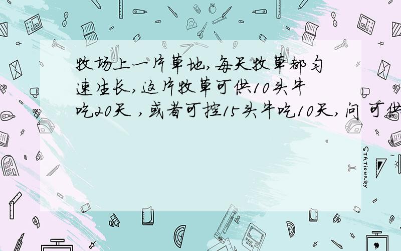 牧场上一片草地,每天牧草都匀速生长,这片牧草可供10头牛吃20天 ,或者可控15头牛吃10天,问 可供25头牛吃几天?请说明为什么,