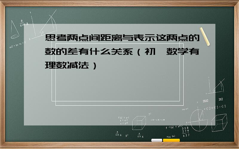 思考两点间距离与表示这两点的数的差有什么关系（初一数学有理数减法）