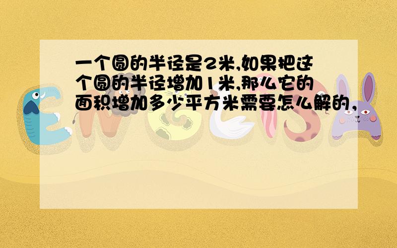 一个圆的半径是2米,如果把这个圆的半径增加1米,那么它的面积增加多少平方米需要怎么解的，