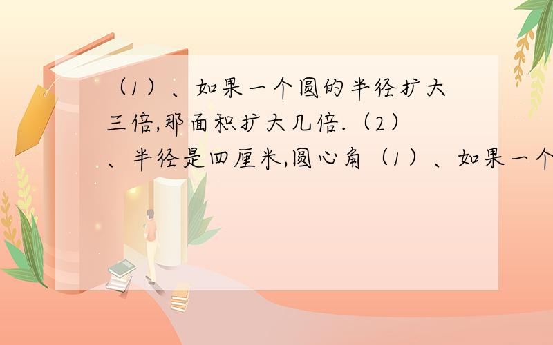 （1）、如果一个圆的半径扩大三倍,那面积扩大几倍.（2）、半径是四厘米,圆心角（1）、如果一个圆的半径扩大三倍,那面积扩大几倍.（2）、半径是四厘米,圆心角是270度的扇形,面积是多少