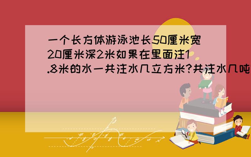 一个长方体游泳池长50厘米宽20厘米深2米如果在里面注1.8米的水一共注水几立方米?共注水几吨?（一立方米水重一吨）