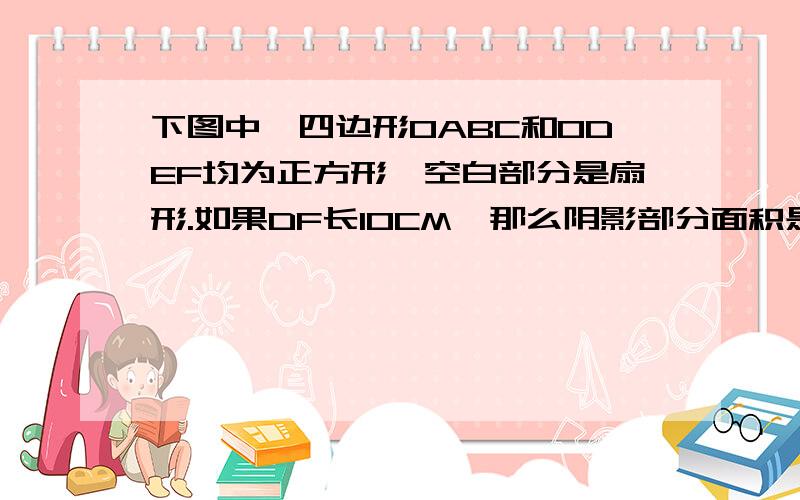 下图中,四边形OABC和ODEF均为正方形,空白部分是扇形.如果DF长10CM,那么阴影部分面积是多少?（下面是意识图,随便画了一下,可能有点难看）