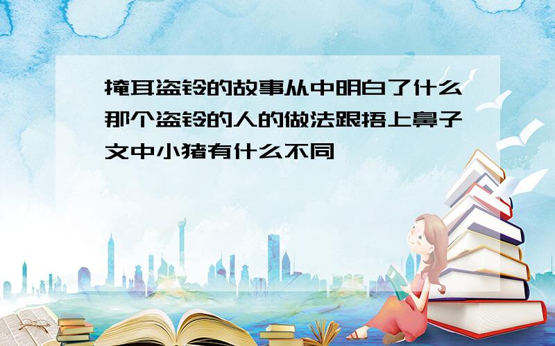 掩耳盗铃的故事从中明白了什么那个盗铃的人的做法跟捂上鼻子文中小猪有什么不同