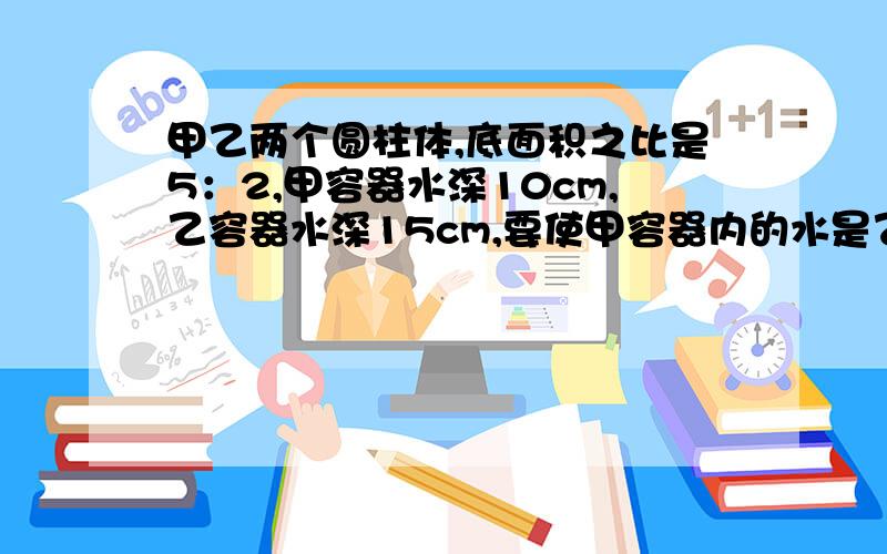 甲乙两个圆柱体,底面积之比是5：2,甲容器水深10cm,乙容器水深15cm,要使甲容器内的水是乙容器内水的1/3,甲要倒出几cm水给乙容器?此时乙容器的水上升多少cm?