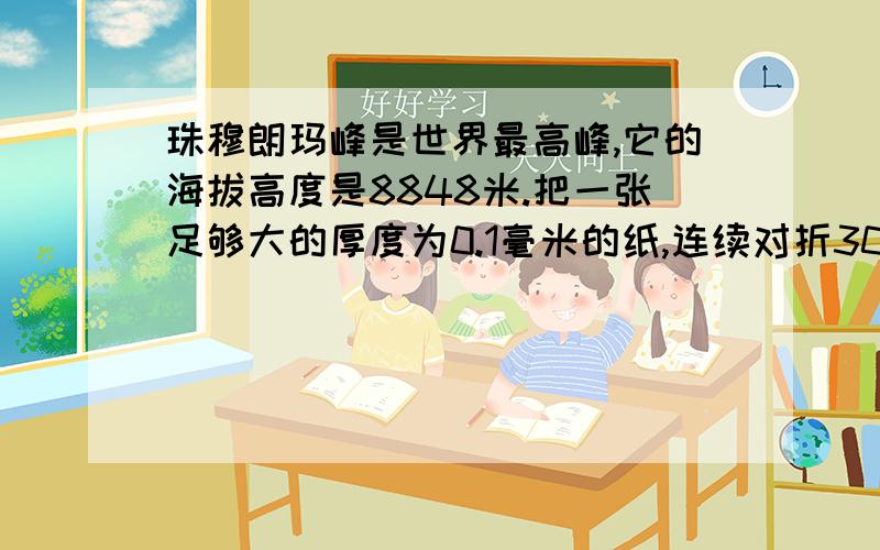 珠穆朗玛峰是世界最高峰,它的海拔高度是8848米.把一张足够大的厚度为0.1毫米的纸,连续对折30次厚度是多少?20次呢?若每层楼高度为3米,这张纸对折20次后约有多少层楼高?假设对折30次,厚度能