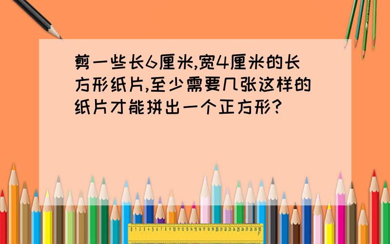 剪一些长6厘米,宽4厘米的长方形纸片,至少需要几张这样的纸片才能拼出一个正方形?