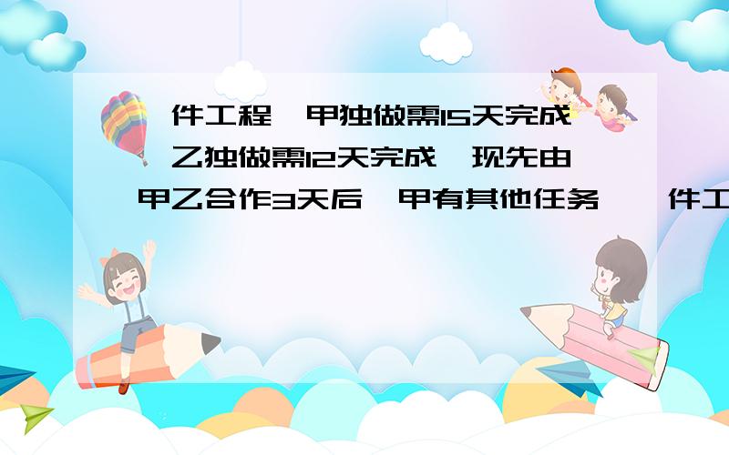 一件工程,甲独做需15天完成,乙独做需12天完成,现先由甲乙合作3天后,甲有其他任务,一件工程,甲独做需15天完成,乙独做需12天完成,现先由甲乙合作3天后剩下工程,甲有其他任务,由乙单独完成,