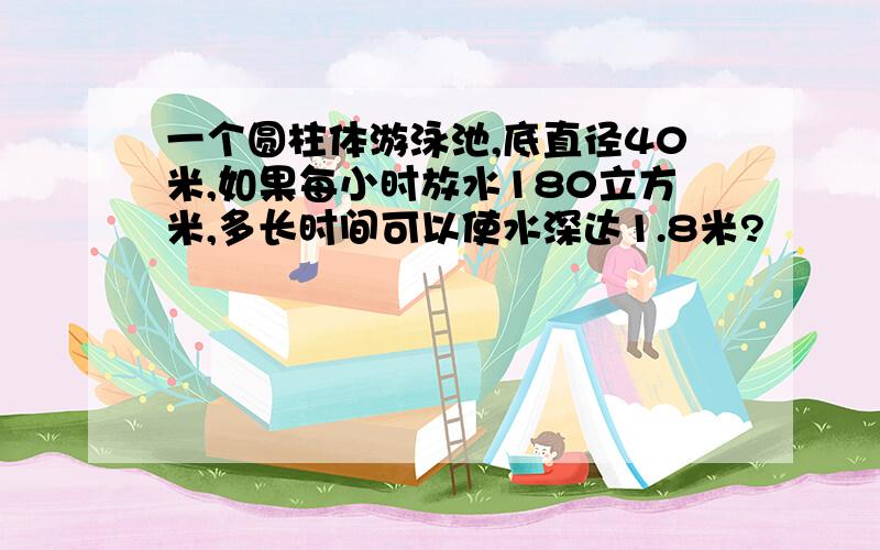 一个圆柱体游泳池,底直径40米,如果每小时放水180立方米,多长时间可以使水深达1.8米?