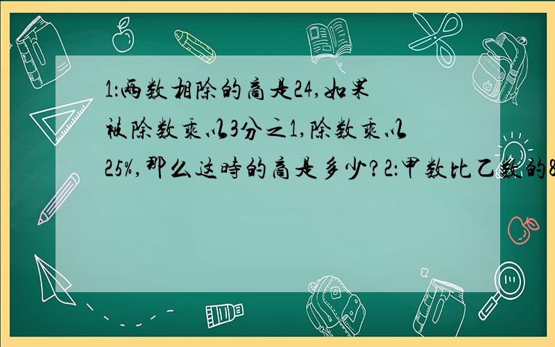 1：两数相除的商是24,如果被除数乘以3分之1,除数乘以25%,那么这时的商是多少?2：甲数比乙数的80%少20,甲数是40,乙数是多少?请列示计算 ,不要分布计算，要脱式计算 .我看不懂#24能不能爽快点