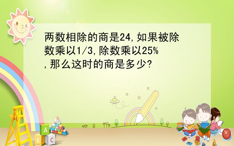 两数相除的商是24,如果被除数乘以1/3,除数乘以25%,那么这时的商是多少?