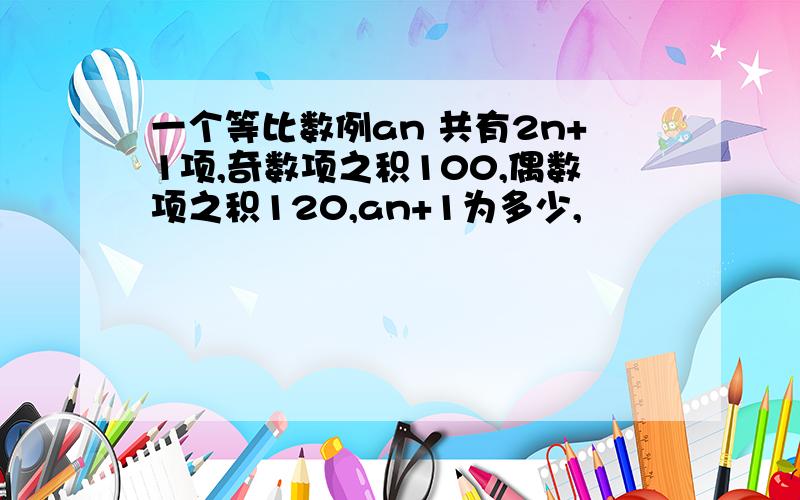 一个等比数例an 共有2n+1项,奇数项之积100,偶数项之积120,an+1为多少,