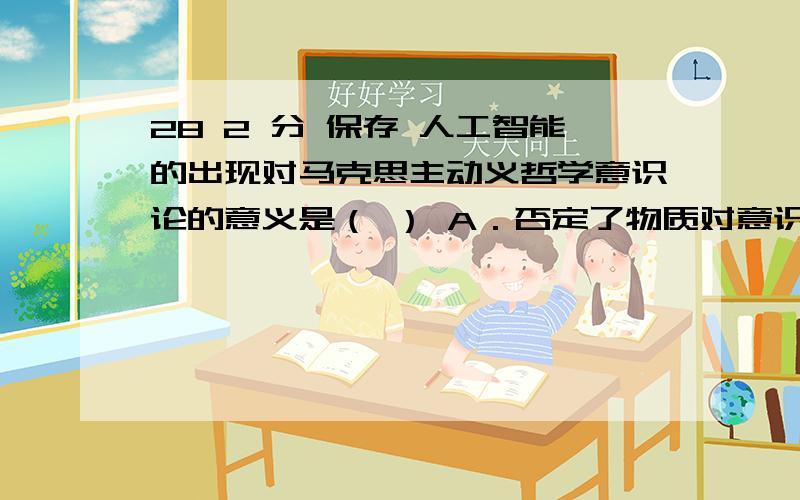 28 2 分 保存 人工智能的出现对马克思主动义哲学意识论的意义是（ ） A．否定了物质对意识的决定作用 B．改变了人类意识活动的规律性 C．肯定了人工智能可以代替意识的能动 D．割裂历史