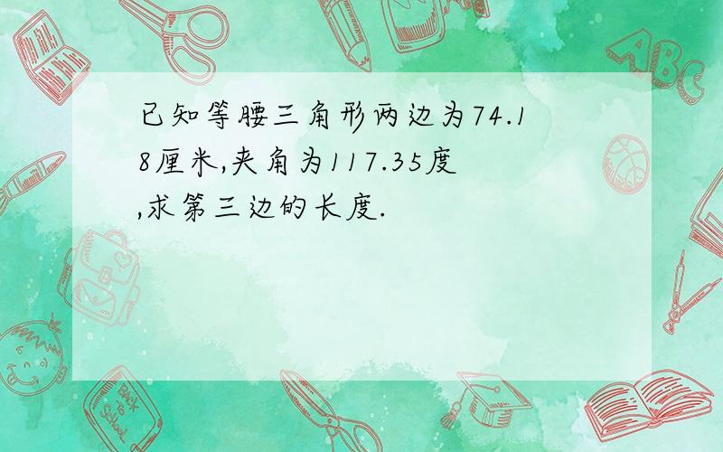 已知等腰三角形两边为74.18厘米,夹角为117.35度,求第三边的长度.