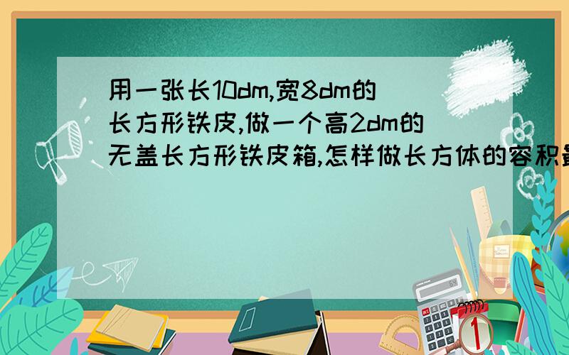 用一张长10dm,宽8dm的长方形铁皮,做一个高2dm的无盖长方形铁皮箱,怎样做长方体的容积最大?有弄好的长方形的图最好