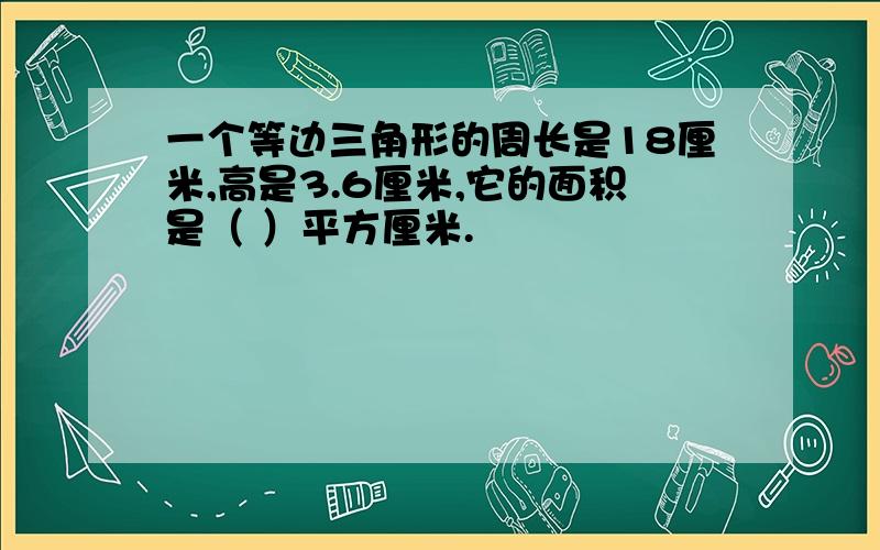 一个等边三角形的周长是18厘米,高是3.6厘米,它的面积是（ ）平方厘米.