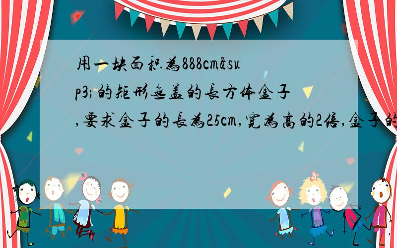 用一块面积为888cm³的矩形无盖的长方体盒子,要求盒子的长为25cm,宽为高的2倍,盒子的宽和高应是多少?