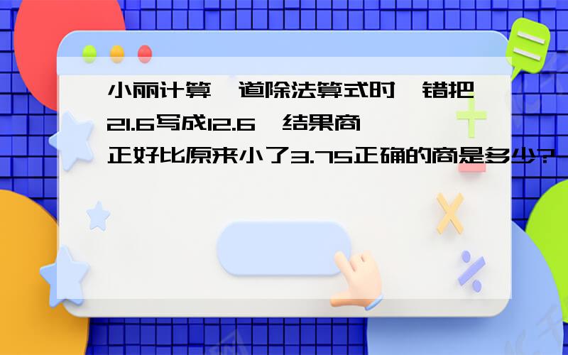 小丽计算一道除法算式时,错把21.6写成12.6,结果商正好比原来小了3.75正确的商是多少?