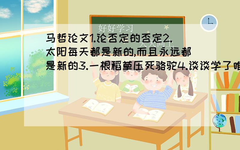 马哲论文1.论否定的否定2.太阳每天都是新的,而且永远都是新的3.一根稻草压死骆驼4.谈谈学了唯物辩证法后的体会5.辩证之否定告诉我们.6.对“聚沙成塔,集腋成裘”的想法7.从“人不能两次