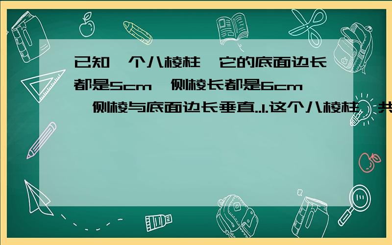 已知一个八棱柱,它的底面边长都是5cm,侧棱长都是6cm,侧棱与底面边长垂直..1.这个八棱柱一共有多少个面?它们各是什么图形?哪些面的形状,面积完全相同?2.这个八棱柱一共有多少条棱?它们的