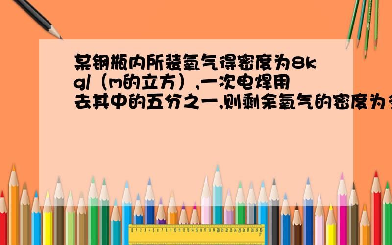 某钢瓶内所装氧气得密度为8kg/（m的立方）,一次电焊用去其中的五分之一,则剩余氧气的密度为多少?