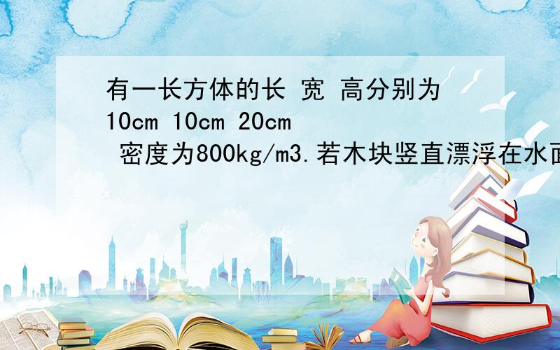 有一长方体的长 宽 高分别为10cm 10cm 20cm 密度为800kg/m3.若木块竖直漂浮在水面求木块所受的浮力及浸在水中的下底面所受水的压强            若木块横着漂浮在水面求木块所受的浮力及浸在水