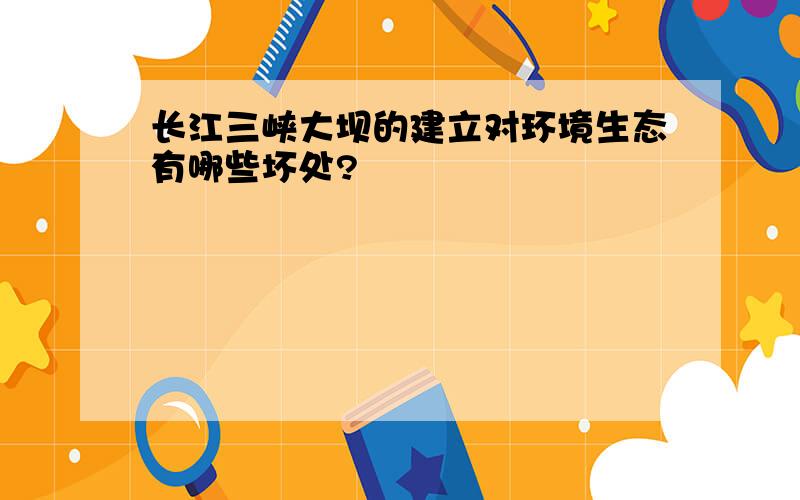 长江三峡大坝的建立对环境生态有哪些坏处?