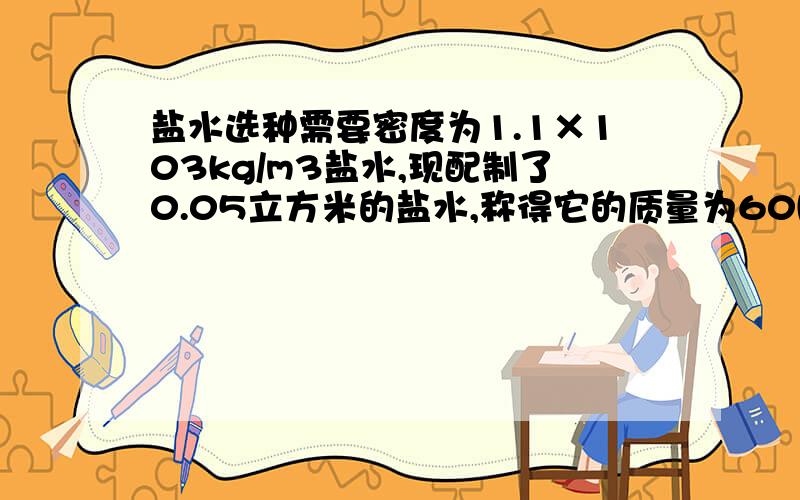 盐水选种需要密度为1.1×103kg/m3盐水,现配制了0.05立方米的盐水,称得它的质量为60kg.求1 配制的盐水是否符合要求?2 应加盐或加水多少g?