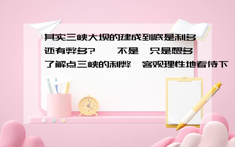 其实三峡大坝的建成到底是利多还有弊多?噗…不是,只是想多了解点三峡的利弊,客观理性地看待下,长点见识!