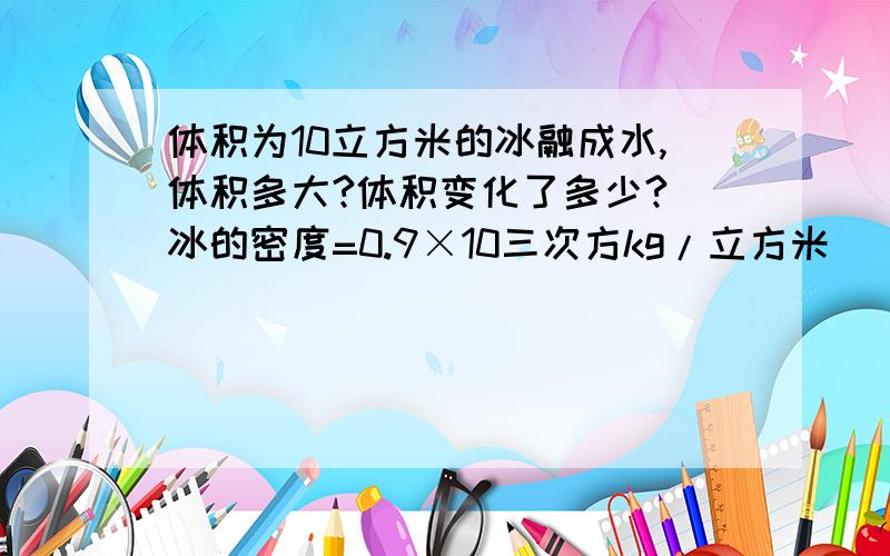 体积为10立方米的冰融成水,体积多大?体积变化了多少?（冰的密度=0.9×10三次方kg/立方米） 体积改为18立方米！