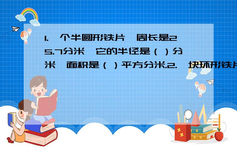 1.一个半圆形铁片,周长是25.7分米,它的半径是（）分米,面积是（）平方分米.2.一块环形铁片外圆直径为1.4分米,内圆直径为1分米,它的面积是（）平方分米.