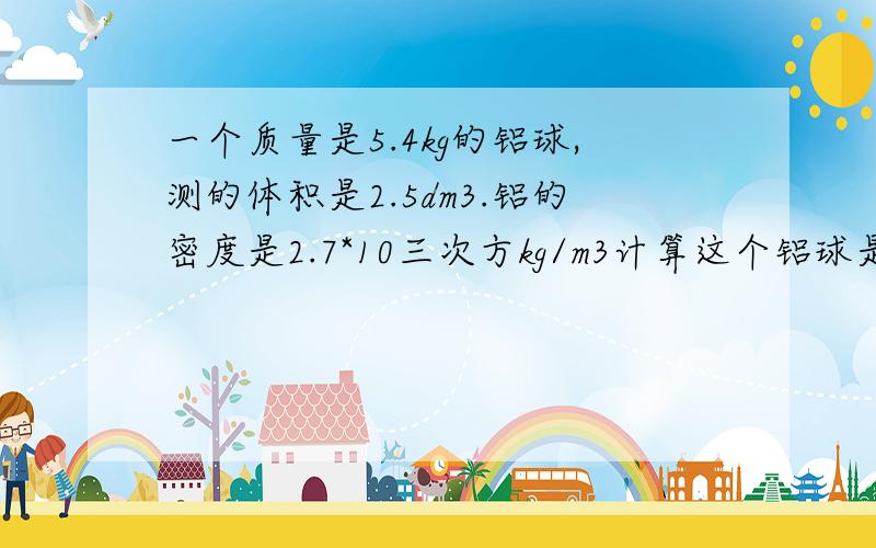 一个质量是5.4kg的铝球,测的体积是2.5dm3.铝的密度是2.7*10三次方kg/m3计算这个铝球是否空心,如果空心,