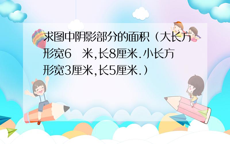 求图中阴影部分的面积（大长方形宽6厓米,长8厘米.小长方形宽3厘米,长5厘米.）