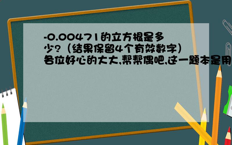 -0.00471的立方根是多少?（结果保留4个有效数字）各位好心的大大,帮帮偶吧,这一题本是用计算器回答的,可是偶的计算器坏了,明天就要上学了,对了还有一题,-418.9的立方根是多少?