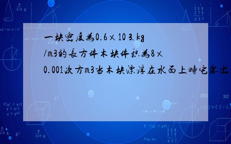 一块密度为0.6×10⒊kg/m3的长方体木块体积为8×0.001次方m3当木块漂浮在水面上时它露出水面的部分的体积是多少