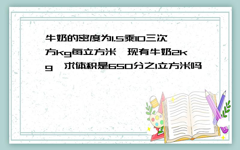 牛奶的密度为1.5乘10三次方kg每立方米,现有牛奶2kg,求体积是650分之1立方米吗