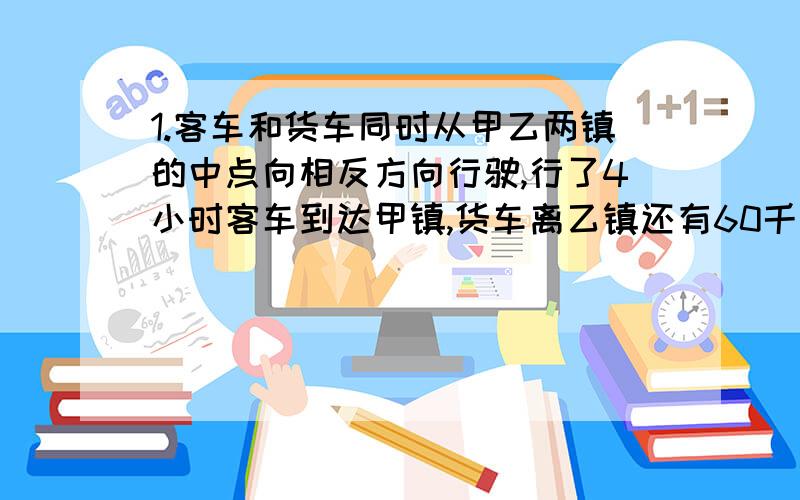 1.客车和货车同时从甲乙两镇的中点向相反方向行驶,行了4小时客车到达甲镇,货车离乙镇还有60千米,已知货车的速度与客车的速度比为3:4.甲乙两镇相距多少千米?如果两车从甲乙两镇同时相向