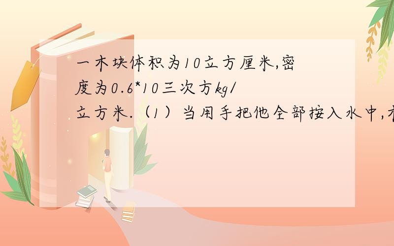 一木块体积为10立方厘米,密度为0.6*10三次方kg/立方米.（1）当用手把他全部按入水中,木块受到浮力为多少手要用多大力.问松手后,木块静止时 露出水面的体积有多少 此时木块受到的浮力是多