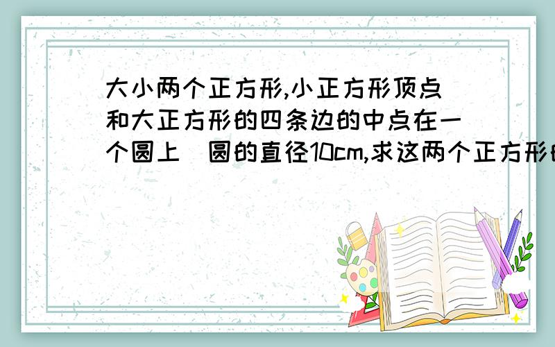 大小两个正方形,小正方形顶点和大正方形的四条边的中点在一个圆上．圆的直径10cm,求这两个正方形的面积