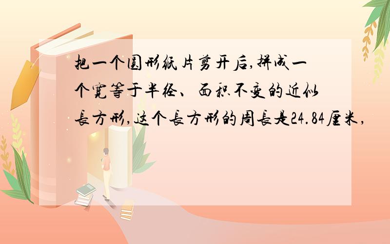 把一个圆形纸片剪开后,拼成一个宽等于半径、面积不变的近似长方形,这个长方形的周长是24.84厘米,