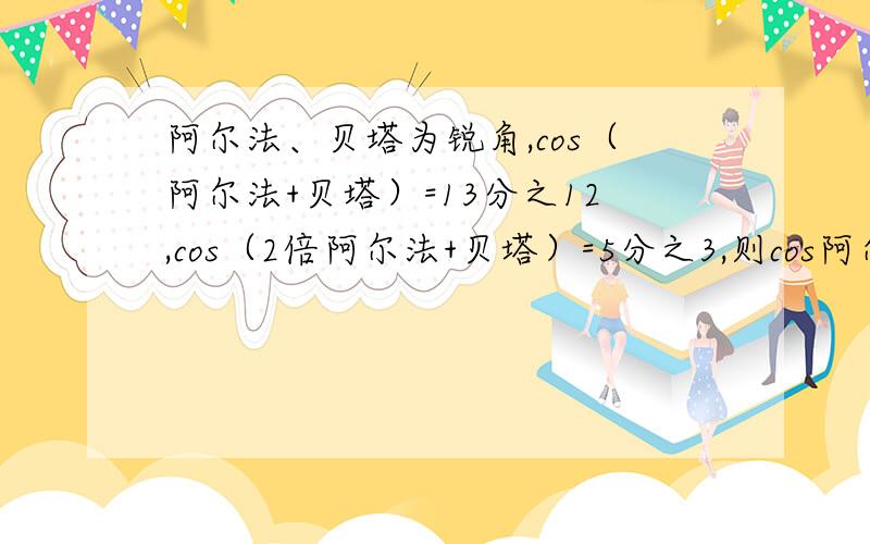 阿尔法、贝塔为锐角,cos（阿尔法+贝塔）=13分之12,cos（2倍阿尔法+贝塔）=5分之3,则cos阿尔法的值为?