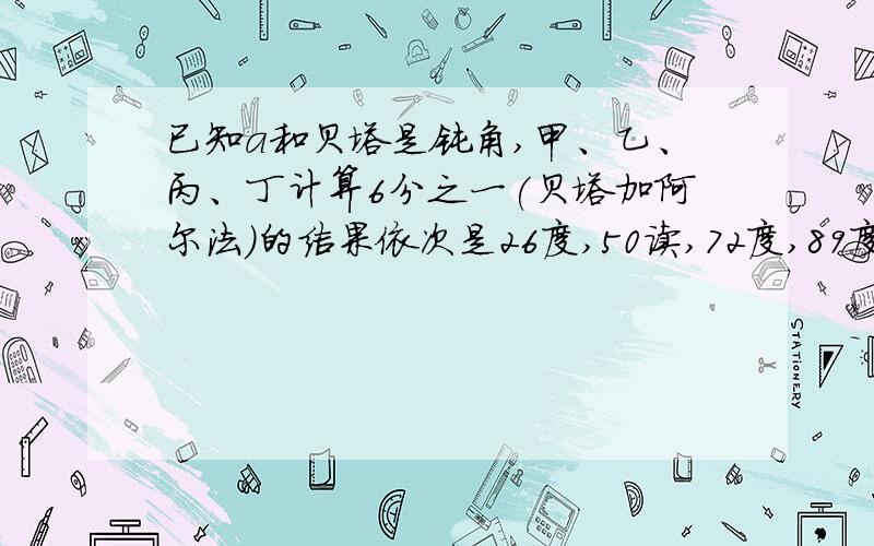 已知a和贝塔是钝角,甲、乙、丙、丁计算6分之一(贝塔加阿尔法)的结果依次是26度,50读,72度,89度其中这确的结果,那么你认为正确的结果是谁给出的?说出理由已知阿尔法和贝塔是钝角,甲、乙、